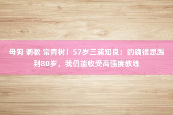 母狗 调教 常青树！57岁三浦知良：的确很思踢到80岁，我仍能收受高强度教练