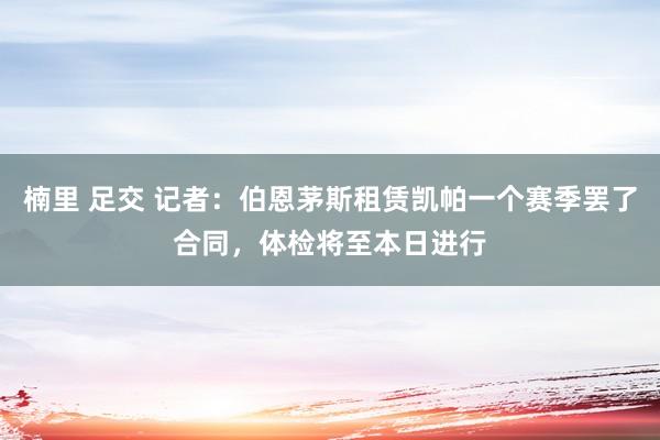 楠里 足交 记者：伯恩茅斯租赁凯帕一个赛季罢了合同，体检将至本日进行