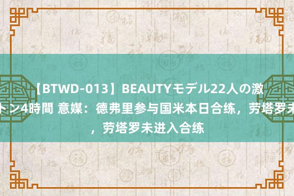 【BTWD-013】BEAUTYモデル22人の激しいピストン4時間 意媒：德弗里参与国米本日合练，劳塔罗未进入合练