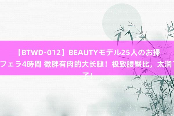 【BTWD-012】BEAUTYモデル25人のお掃除フェラ4時間 微胖有肉的大长腿！极致腰臀比，太润了！