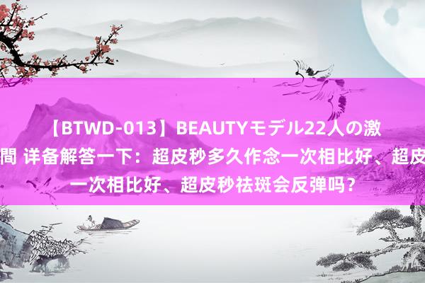 【BTWD-013】BEAUTYモデル22人の激しいピストン4時間 详备解答一下：超皮秒多久作念一次相比好、超皮秒祛斑会反弹吗？