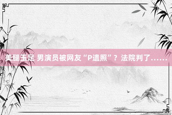 美腿玉足 男演员被网友“P遗照”？法院判了……