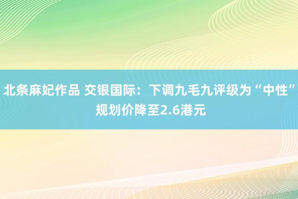 北条麻妃作品 交银国际：下调九毛九评级为“中性” 规划价降至2.6港元