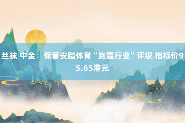 丝袜 中金：保管安踏体育“跑赢行业”评级 指标价95.65港元