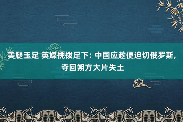 美腿玉足 英媒挑拨足下: 中国应趁便迫切俄罗斯， 夺回朔方大片失土