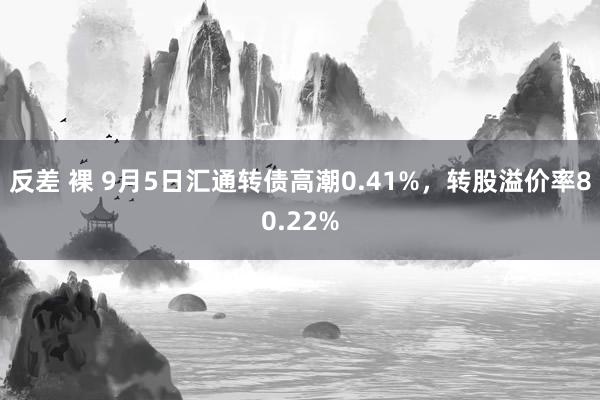 反差 裸 9月5日汇通转债高潮0.41%，转股溢价率80.22%