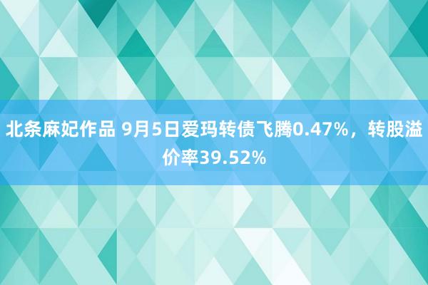 北条麻妃作品 9月5日爱玛转债飞腾0.47%，转股溢价率39.52%