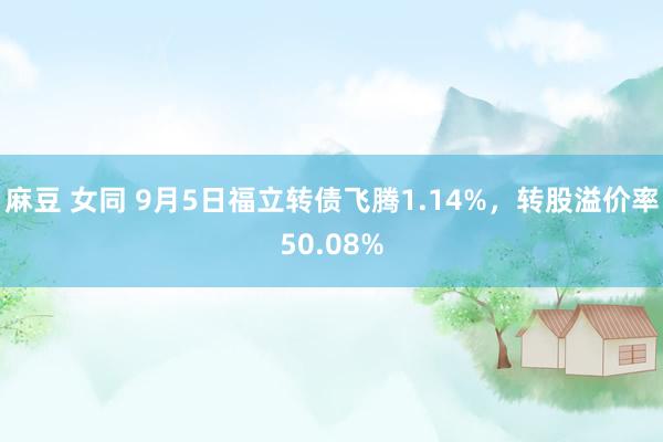 麻豆 女同 9月5日福立转债飞腾1.14%，转股溢价率50.08%