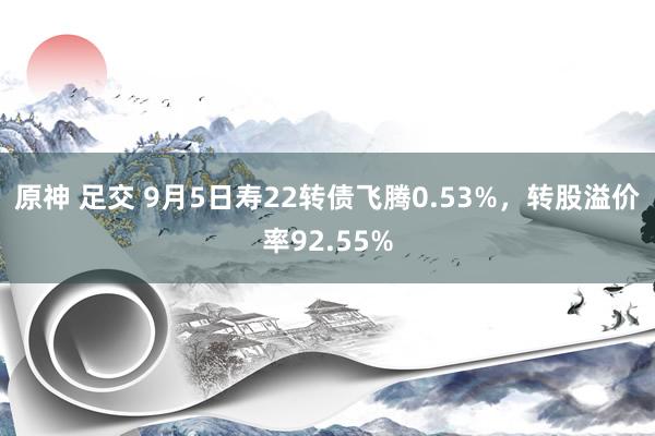 原神 足交 9月5日寿22转债飞腾0.53%，转股溢价率92.55%