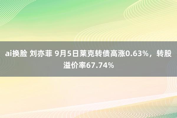 ai换脸 刘亦菲 9月5日莱克转债高涨0.63%，转股溢价率67.74%