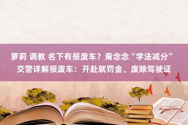 萝莉 调教 名下有报废车？甭念念“学法减分” 交警详解报废车：开赴就罚金、废除驾驶证