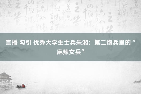 直播 勾引 优秀大学生士兵朱湘：第二炮兵里的“麻辣女兵”