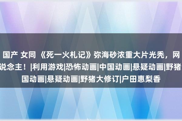 国产 女同 《死一火札记》弥海砂浓重大片光秃，网友吓哭：变了个东说念主！|利用游戏|恐怖动画|中国动画|悬疑动画|野猪大修订|户田惠梨香