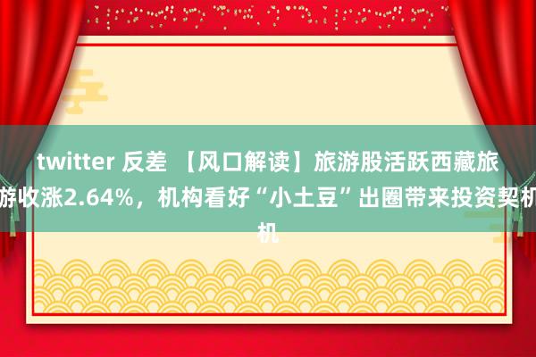 twitter 反差 【风口解读】旅游股活跃西藏旅游收涨2.64%，机构看好“小土豆”出圈带来投资契机