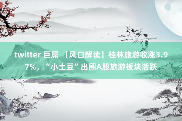 twitter 巨屌 【风口解读】桂林旅游收涨3.97%，“小土豆”出圈A股旅游板块活跃