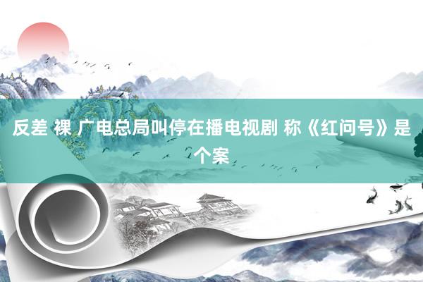 反差 裸 广电总局叫停在播电视剧 称《红问号》是个案