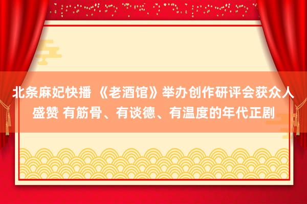 北条麻妃快播 《老酒馆》举办创作研评会获众人盛赞 有筋骨、有谈德、有温度的年代正剧