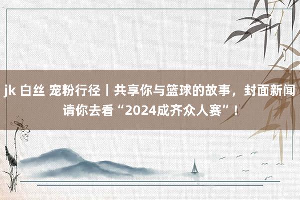 jk 白丝 宠粉行径丨共享你与篮球的故事，封面新闻请你去看“2024成齐众人赛”！