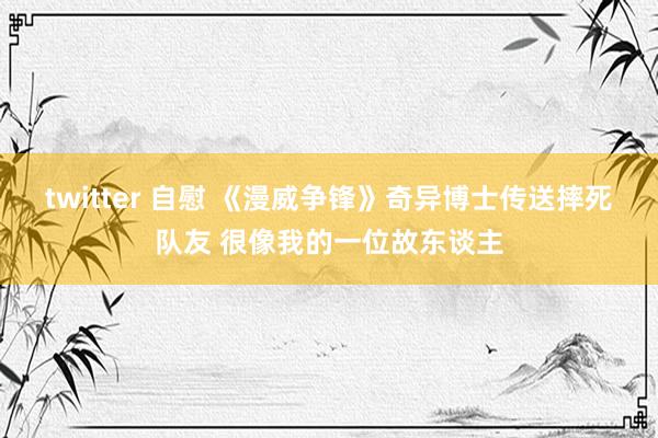 twitter 自慰 《漫威争锋》奇异博士传送摔死队友 很像我的一位故东谈主