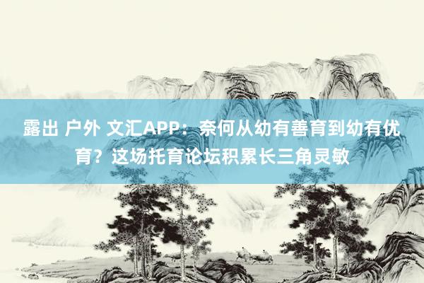 露出 户外 文汇APP：奈何从幼有善育到幼有优育？这场托育论坛积累长三角灵敏