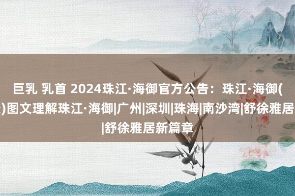 巨乳 乳首 2024珠江·海御官方公告：珠江·海御(售楼处)图文理解珠江·海御|广州|深圳|珠海|南沙湾|舒徐雅居新篇章