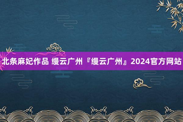 北条麻妃作品 缦云广州『缦云广州』2024官方网站