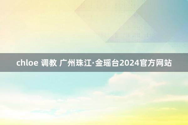 chloe 调教 广州珠江·金瑶台2024官方网站