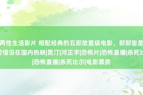 两性生活影片 相配经典的五部放置级电影，部部皆是好评如潮，可惜没在国内热映|昆汀|河正宇|恐怖片|恐怖直播|杀死比尔|电影票房