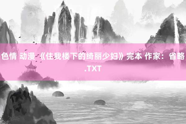 色情 动漫 《住我楼下的绮丽少妇》完本 作家：省略.TXT