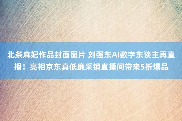 北条麻妃作品封面图片 刘强东AI数字东谈主再直播！亮相京东真低廉采销直播间带来5折爆品