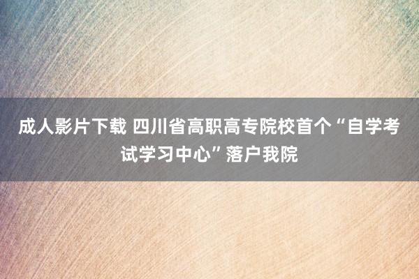 成人影片下载 四川省高职高专院校首个“自学考试学习中心”落户我院