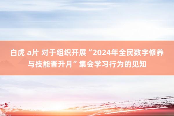 白虎 a片 对于组织开展“2024年全民数字修养与技能晋升月”集会学习行为的见知