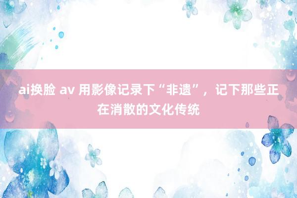 ai换脸 av 用影像记录下“非遗”，记下那些正在消散的文化传统