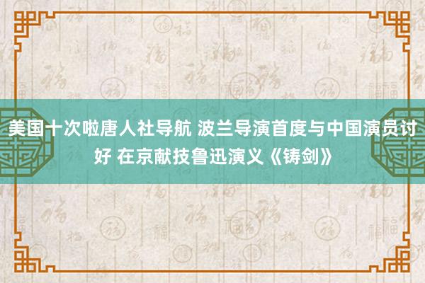 美国十次啦唐人社导航 波兰导演首度与中国演员讨好 在京献技鲁迅演义《铸剑》