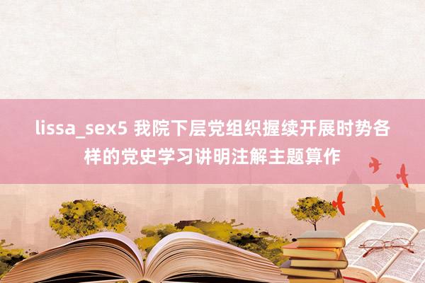 lissa_sex5 我院下层党组织握续开展时势各样的党史学习讲明注解主题算作